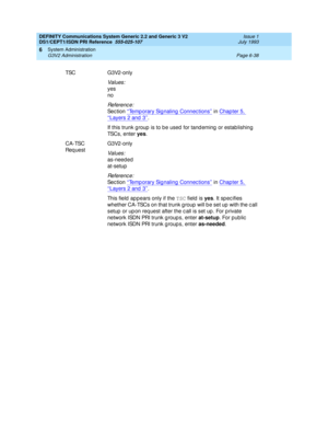 Page 212DEFINITY Communications System Generic 2.2 and Generic 3 V2 
DS1/CEPT1/ISDN PRI Reference  
555-025-107  Issue 1
July 1993
System Administration 
Page 6-38 G3V2 Administration 
6
TSC G3V2-only
Values:
yes
no
Re f e re n c e :
Se c t io n  ‘‘Temp orary Sig naling Connec tions’’ in Chapter 5, 
‘‘Layers 2 and 3’’.
If this trunk g roup  is to b e used  for tand eming  or estab lishing  
TSCs, enter yes
.
CA-TSC 
Req ue stG3V2-only
Values:
as-needed
at-setup
Re f e re n c e :
Se c t io n  ‘‘Temp orary Sig...