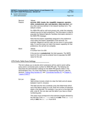 Page 214DEFINITY Communications System Generic 2.2 and Generic 3 V2 
DS1/CEPT1/ISDN PRI Reference  
555-025-107  Issue 1
July 1993
System Administration 
Page 6-40 G3V2 Administration 
6
CPN Prefix Table Form Settings
This form allows you to d ec id e whic h extensions will b e used  to send  c alling  
p arty and /or c onnec ted  p arty numb er for ISDN PRI c alls. The following  list 
d esc rib es the ad ministration setting s for the ISDN PRI-sp ec ific  field s in this 
ad ministration form. For more...