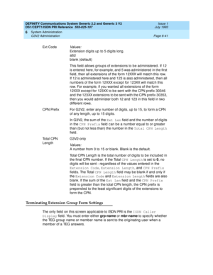 Page 215DEFINITY Communications System Generic 2.2 and Generic 3 V2 
DS1/CEPT1/ISDN PRI Reference  
555-025-107  Issue 1
July 1993
System Administration 
Page 6-41 G3V2 Administration 
6
Terminating Extension Group Form Settings
The only field  on this sc reen ap p lic ab le to ISDN PRI is the ISDN Caller 
Display
 field. You must enter either grp-name
 or mbr-name
 to sp ec ify whether 
the TEG g roup  name or memb er name is sent to the orig inating  user when a 
memb er of a TEG answers. Ex t  C o d e...