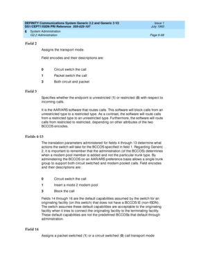 Page 242DEFINITY Communications System Generic 2.2 and Generic 3 V2 
DS1/CEPT1/ISDN PRI Reference  
555-025-107  Issue 1
July 1993
System Administration 
Page 6-68 G2.2 Administration 
6
Field 2
Assig ns the transp ort mod e.
Field encodes and their descriptions are:
Field 3
Sp ec ifies whether the end p oint is unrestric ted  (1
) or restric ted  (0
) with resp ec t to 
incoming calls.
It is the AAR/ARS software that routes c alls. This software will b loc k c alls from an 
unrestric ted  typ e to a restric ted...