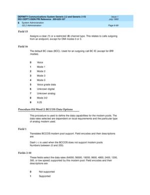 Page 243DEFINITY Communications System Generic 2.2 and Generic 3 V2 
DS1/CEPT1/ISDN PRI Reference  
555-025-107  Issue 1
July 1993
System Administration 
Page 6-69 G2.2 Administration 
6
Field 15
Assig ns a c lear (1
) or a restric ted  (0
) c hannel typ e. This relates to c alls outgoing 
from an end p oint, exc ep t for DMI mod es 0 or 3.
Field 16
The d efault BC c lass (BCC). Used  for an outg oing  c all BC IE (exc ep t for BRI 
modes
).
Procedure 014 Word 2: BCCOS Data Options
This p roc ed ure is used  to...