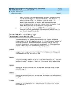 Page 245DEFINITY Communications System Generic 2.2 and Generic 3 V2 
DS1/CEPT1/ISDN PRI Reference  
555-025-107  Issue 1
July 1993
System Administration 
Page 6-71 G2.2 Administration 
6
Procedure 100 Word 1: Trunk Group Type
Signaling and Dial Access (ID) Code
Translating  word  1 is the first step  in estab lishing  trunk g roup s. Those trunk 
groups established for ISDN applications may be of the same design as those for 
non-ISDN ap p lic ations, exc ep t for the typ e of sig naling  used . Or, they may...