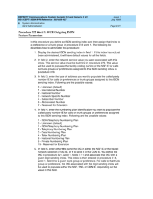 Page 265DEFINITY Communications System Generic 2.2 and Generic 3 V2 
DS1/CEPT1/ISDN PRI Reference  
555-025-107  Issue 1
July 1993
System Administration 
Page 6-91 G2.2 Administration 
6
Procedure 322 Word 1: WCR Outgoing ISDN
Feature Parameters
In this p roc ed ure you d efine an ISDN send ing ind ex and  then assign that ind ex to 
a p referenc e or a trunk g roup  in p roc ed ure 318 word  1. The following  list 
d esc rib es how to administer this p roc ed ure:
1. Disp lay the d esired ISDN send ing  ind ex...