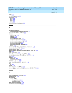 Page 302DEFINITY Communications System Generic 2.2 and Generic 3 V2 
DS1/CEPT1/ISDN PRI Reference  
555-025-107    Issue 1
July 1993
Index 
Page IN-11  
MTTR,4-60mu-law c omp and ing,4-8
Multip lexer,6-48M13,6-48M1C,6-48
MX2,6-48MX3,6-48Multip lexers, sync hronization,4-33
N
Narrowband switc hing
c omparison with wid eb and  switc hing,2-1
Narrowband switc hing , d efined,1-1Network
eng ineering
,4-54features,6-89servic e,6-89
sp ec ific facilities (NSF),A-5synchronization, d efinition,4-33synchronization, eng...