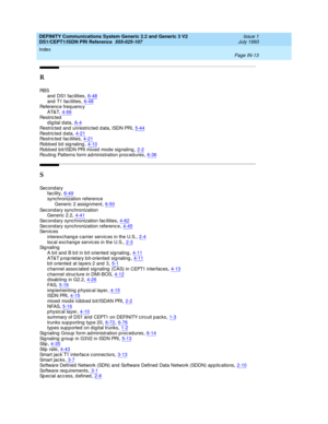 Page 304DEFINITY Communications System Generic 2.2 and Generic 3 V2 
DS1/CEPT1/ISDN PRI Reference  
555-025-107    Issue 1
July 1993
Index 
Page IN-13  
R
RB S
and  DS1 facilities,6-48
and  T1 fac ilities,6-48Reference freq uency
AT&T,4-66
Re st r i c t e d
digital data,A-4Restricted  and  unrestric ted  d ata, ISDN PRI,5-44
Re st r i c t e d  d a t a,4-21Restricted  fac ilities,4-21Robbed bit signaling,4-10
Rob bed  bit/ISDN PRI mixed  mod e signaling,2-2Routing Patterns form ad ministration proc ed ures,6-36...