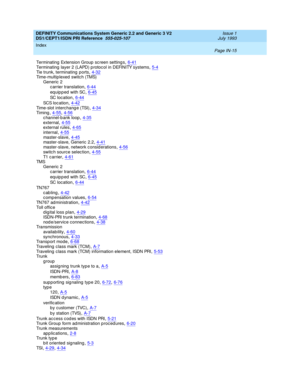 Page 306DEFINITY Communications System Generic 2.2 and Generic 3 V2 
DS1/CEPT1/ISDN PRI Reference  
555-025-107    Issue 1
July 1993
Index 
Page IN-15  
Terminating  Extension Group screen setting s,6-41Terminating  layer 2 (LAPD) p rotoc ol in DEFINITY systems,5-4
Tie trunk, terminating  ports,4-32Time-multiplexed  switc h (TMS)
Generic 2
carrier translation
,6-44
equipped with SC,6-45
SC  l o c a t i o n,6-44
SC S l o c a t io n,4-42Time-slot interchang e (TSI),4-34Ti mi ng,4-55, 4-56
c hannel-b ank...