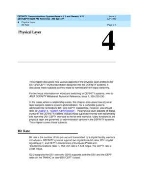 Page 45Physical Layer 
Page 4-1 Bit Rate 
4
DEFINITY Communications System Generic 2.2 and Generic 3 V2 
DS1/CEPT1/ISDN PRI Reference  
555-025-107  Issue 1
July 1993
4
4Physical Layer
This c hap ter d isc usses how various asp ec ts of the p hysic al layer p rotoc ols for 
DS1 and  CEPT1 trunks have b een d esig ned  into the DEFINITY systems. It 
d isc usses these sub jec ts as they relate to narrowband  (64 kb p s) switc hing .
For tec hnic al information on wid eb and  switc hing  in DEFINITY systems, refer...