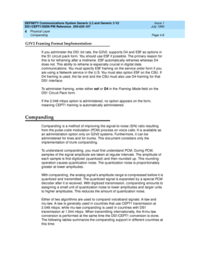 Page 52DEFINITY Communications System Generic 2.2 and Generic 3 V2 
DS1/CEPT1/ISDN PRI Reference  
555-025-107  Issue 1
July 1993
Physical Layer 
Page 4-8 Companding 
4
G3V2 Framing Format Implementation
If you administer the DS1 bit rate, the G3V2. supp orts D4 and  ESF as op tions in 
the S1 c irc uit p ac k form. You should  use ESF if p ossib le. The p rimary reason for 
this is for reframing  after a misframe. ESF automatic ally reframes whereas D4 
d oes not. This ab ility to reframe is esp ec ially c ruc...