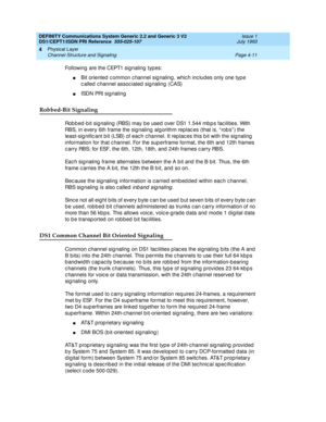 Page 55DEFINITY Communications System Generic 2.2 and Generic 3 V2 
DS1/CEPT1/ISDN PRI Reference  
555-025-107  Issue 1
July 1993
Physical Layer 
Page 4-11 Channel Structure and Signaling 
4
Following  are the CEPT1 signaling  typ es:
nBit oriented  c ommon c hannel sig naling , whic h inc lud es only one type 
c alled  c hannel assoc iated  sig naling  (CAS)
nISDN PRI sig naling
Robbed-Bit Signaling
Rob b ed -b it sig naling (RBS) may b e used  over DS1 1.544 mb p s fac ilities. With 
RBS, in every 6th frame...