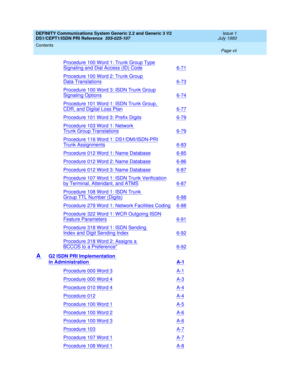 Page 7DEFINITY Communications System Generic 2.2 and Generic 3 V2 
DS1/CEPT1/ISDN PRI Reference  
555-025-107  
Issue 1
July 1993
Contents 
Page vii  
Procedure 100 Word 1: Trunk Group Type
Signaling and Dial Access (ID) Code6-71
Procedure 100 Word 2: Trunk Group 
Data Translations6-73
Procedure 100 Word 3: ISDN Trunk Group
Signaling Options6-74
Procedure 101 Word 1: ISDN Trunk Group, 
CDR, and Digital Loss Plan6-77
Procedure 101 Word 3: Prefix Digits6-79
Procedure 103 Word 1: Network 
Trunk Group...