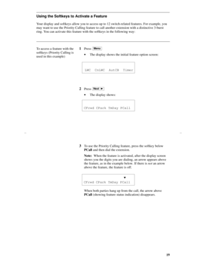 Page 2219
Using the Softkeys to Activate a Feature 
Your display and softkeys allow you to access up to 12 switch-related features. For example, you 
may want to use the Priority Calling feature to call another extension with a distinctive 3-burst 
ring. You can activate this feature with the softkeys in the following way:
To access a feature with the 
softkeys (Priority Calling is 
used in this example)
1Press 
·The display shows the initial feature option screen:
2Press 
·The display shows:
Menu
  LWC  CnLWC...