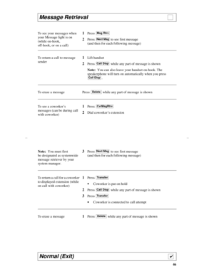 Page 4946
Message Retrieval                                                       
To see your messages when 
your Message light is on 
(while on-hook, 
off-hook, or on a call)1Press 
2Press  to see first message 
(and then for each following message)
To return a call to message 
sender
1Lift handset
2Press   while any part of message is shown
Note:  You can also leave your handset on-hook. The 
speakerphone will turn on automatically when you press 
.
To erase a message Press   while any part of message is...