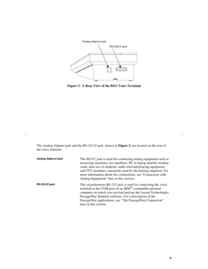 Page 96
Figure 3.  A Rear View of the 8411 Voice Terminal
The Analog Adjunct jack and the RS-232-D jack, shown in Figure 3, are located on the rear of 
the voice terminal.
Analog Adjunct jackThis RJ11C jack is used for connecting analog equipment such as 
answering machines, fax machines, PC or laptop data/fax modem 
cards, data sets or modems, audio teleconferencing equipment, 
and TTY machines commonly used by the hearing impaired. For 
more information about this connections, see “Connection with 
Analog...