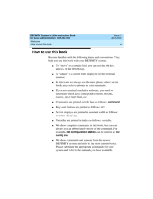 Page 11DEFINITY System’s Little Instruction Book
for basic administration  555-233-756  Issue 1
April 2000
Welcome 
xi How to use this book 
How to use this book
Become familiar with the following terms and conventions. They 
help you use this book with your DEFINITY system.
nTo “move” to a certain field, you can use the TA B key, 
arrows, or the 
RETURN key.
nA “screen” is a screen form displayed on the terminal 
monitor.
nIn this book we always use the term phone; other Lucent 
books may refer to phones as...