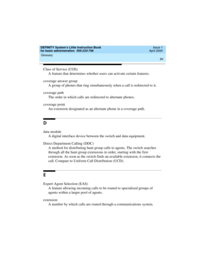 Page 110Glossary 
94  
DEFINITY System’s Little Instruction Book
for basic administration  555-233-756  Issue 1
April 2000
Class of Service (COS)
A feature that determines whether users can activate certain features.
coverage answer group
A group of phones that ring simultaneously when a call is redirected to it.
coverage path
The order in which calls are redirected to alternate phones.
coverage point
An extension designated as an alternate phone in a coverage path.
D
data module
A digital interface device...