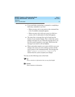 Page 12Welcome 
xii How to use this book 
DEFINITY System’s Little Instruction Book
for basic administration  555-233-756  Issue 1
April 2000
nIf you need help constructing a command or completing a 
field entry, remember to use 
HELP.
— When you press 
HELP at any point on the command line, 
a list of available commands appears. 
— When you press 
HELP with your cursor in a field on a 
screen, a list of valid entries for that field appears.
nThe status line or message line can be found near the 
bottom of your...