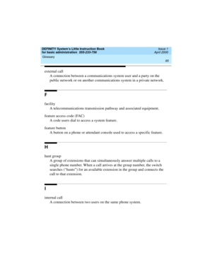 Page 111DEFINITY System’s Little Instruction Book
for basic administration  555-233-756  Issue 1
April 2000
Glossary 
95  
external call
A connection between a communications system user and a party on the 
public network or on another communications system in a private network.
F
facility
A telecommunications transmission pathway and associated equipment.
feature access code (FAC)
A code users dial to access a system feature.
feature button
A button on a phone or attendant console used to access a specific...