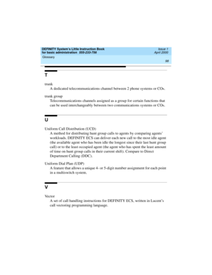 Page 114Glossary 
98  
DEFINITY System’s Little Instruction Book
for basic administration  555-233-756  Issue 1
April 2000
T
trunk
A dedicated telecommunications channel between 2 phone systems or COs.
trunk group
Telecommunications channels assigned as a group for certain functions that 
can be used interchangeably between two communications systems or COs.
U
Uniform Call Distribution (UCD)
A method for distributing hunt group calls to agents by comparing agents’ 
workloads. DEFINITY ECS can deliver each new...