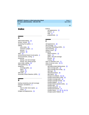 Page 115DEFINITY System’s Little Instruction Book
for basic administration  
555-233-756  Issue 1
April 2000
Index 
99  
Index
A
abbreviated dialing,35
access, remote,52
accessing the system,5
adding
area codes
,60
extension ranges,14
phones,17
prefixes,60
alias,23
announcement board circuit packs,9
announcements, saving,9
answering
backup, 
see call coverage
shared, 
see  pickup groups
area codes, adding
,60
ARS partitioning,66
assigning
coverage paths
,44
logins,72
ringing,54
attd code,13
Automatic Route...
