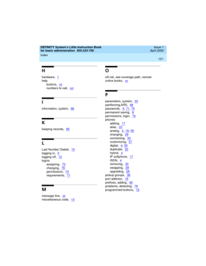Page 117Index 
101  
DEFINITY System’s Little Instruction Book
for basic administration  
555-233-756  Issue 1
April 2000
H
hardware,1
help
buttons
,xii
numbers to call,xvi
I
information, system,86
K
keeping records,85
L
Last Number Dialed,15
logging in,5
logging off,10
logins
assigning
,72
changing,76
permissions,74
requirements,71
M
message line,xii
miscellaneous code,13
O
off-net, see coverage path, remote
online books
,xv
P
parameters, system,33
partitioning,ARS,66
passwords,5, 71, 75
permanent saving,8...