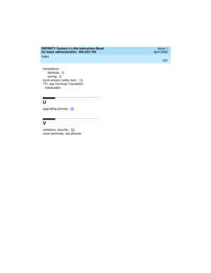 Page 119Index 
103  
DEFINITY System’s Little Instruction Book
for basic administration  
555-233-756  Issue 1
April 2000
translations
backups
,9
saving,8
trunk access codes (tac),13
TTI, see Terminal Translation 
Initialization
U
upgrading phones,28
V
violations, security,52
voice terminals, see phones 