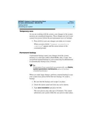 Page 24Getting started 
8 Accessing your system 
DEFINITY System’s Little Instruction Book
for basic administration  555-233-756  Issue 1
April 2000
Temporary save
As you are working with the system, your changes to the system 
memory are considered temporary. These changes are lost if your 
system loses power before the next permanent save (or backup).
1. Press 
EN TER to save any changes you make on a screen. 
When you press 
EN TER, “command successfully 
completed
” appears and the cursor returns to the...