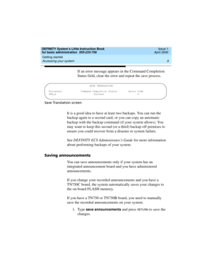 Page 25DEFINITY System’s Little Instruction Book
for basic administration  555-233-756  Issue 1
April 2000
Getting started 
9 Accessing your system 
If an error message appears in the Command Completion 
Status field, clear the error and repeat the save process.
Save Translation screen
It is a good idea to have at least two backups. You can run the 
backup again to a second card, or you can copy an automatic 
backup with the backup command (if your system allows). You 
may want to keep this second (or a third)...