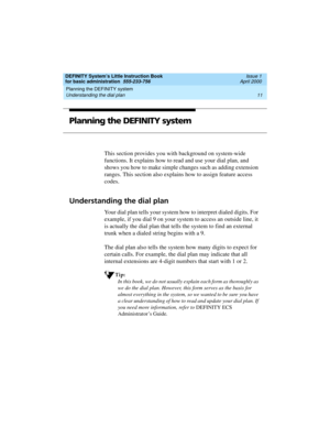 Page 27DEFINITY System’s Little Instruction Book
for basic administration  555-233-756  Issue 1
April 2000
Planning the DEFINITY system 
11 Understanding the dial plan 
Planning the DEFINITY system
This section provides you with background on system-wide 
functions. It explains how to read and use your dial plan, and 
shows you how to make simple changes such as adding extension 
ranges. This section also explains how to assign feature access 
codes.
Understanding the dial plan
Your dial plan tells your system...