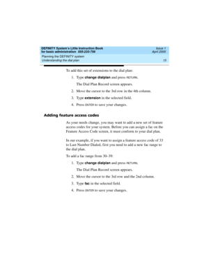 Page 31DEFINITY System’s Little Instruction Book
for basic administration  555-233-756  Issue 1
April 2000
Planning the DEFINITY system 
15 Understanding the dial plan 
To add this set of extensions to the dial plan:
1. Type 
change dialplan and press RETURN.
The Dial Plan Record screen appears.
2. Move the cursor to the 3rd row in the 4th column.
3. Type 
extension in the selected field.
4. Press 
EN TER to save your changes.
Adding feature access codes
As your needs change, you may want to add a new set of...