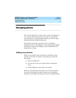 Page 33DEFINITY System’s Little Instruction Book
for basic administration  555-233-756  Issue 1
April 2000
Managing phones 
17 Adding new phones 
Managing phones
This section explains how to add, swap, or remove the phones on 
your system. This section also gives you tips for customizing 
your own phone so it has the feature buttons you need for many 
administration and troubleshooting tasks.
Note that this section does not tell you how to administer 
attendant consoles or IP softphones. If you need to add or...