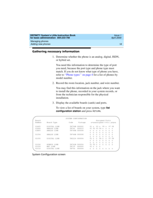 Page 34Managing phones 
18 Adding new phones 
DEFINITY System’s Little Instruction Book
for basic administration  555-233-756  Issue 1
April 2000
Gathering necessary information
1. Determine whether the phone is an analog, digital, ISDN, 
or hybrid set.
You need this information to determine the type of port 
you need, because the port type and phone type must 
match. If you do not know what type of phone you have, 
refer to ‘‘Phone types’’ on page 4 for a list of phones by 
model number.
2. Record the room...