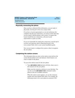 Page 36Managing phones 
20 Adding new phones 
DEFINITY System’s Little Instruction Book
for basic administration  555-233-756  Issue 1
April 2000
Physically connecting the phone
Once you have collected all the information, you are ready to 
physically wire the port to the cross-connect field.
If you have a Lucent representative or on-site technician who 
completes the physical connections, you need to notify them that 
you are ready to add the phone to the system. To request that 
Lucent install the new...