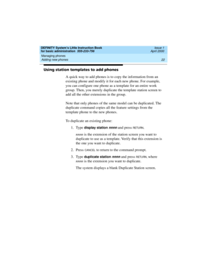 Page 38Managing phones 
22 Adding new phones 
DEFINITY System’s Little Instruction Book
for basic administration  555-233-756  Issue 1
April 2000
Using station templates to add phones
A quick way to add phones is to copy the information from an 
existing phone and modify it for each new phone. For example, 
you can configure one phone as a template for an entire work 
group. Then, you merely duplicate the template station screen to 
add all the other extensions in the group.
Note that only phones of the same...