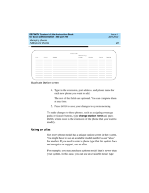 Page 39DEFINITY System’s Little Instruction Book
for basic administration  555-233-756  Issue 1
April 2000
Managing phones 
23 Adding new phones 
Duplicate Station screen
4. Type in the extension, port address, and phone name for 
each new phone you want to add.
The rest of the fields are optional. You can complete them 
at any time.
5. Press 
EN TER to save your changes to system memory.
To make changes to these phones, such as assigning coverage 
paths or feature buttons, type 
change station nnnn and press...