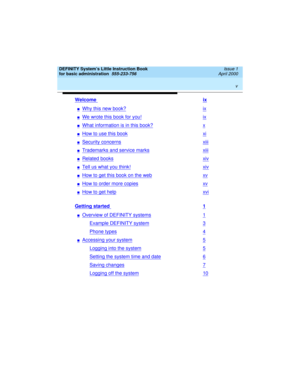 Page 5 
v  
DEFINITY System’s Little Instruction Book
for basic administration  
555-233-756  Issue 1
April 2000
Welcome ix
nWhy this new book?ix
nWe wrote this book for you!ix
nWhat information is in this book?x
nHow to use this bookxi
nSecurity concernsxiii
nTrademarks and service marksxiii
nRelated booksxiv
nTell us what you think!xiv
nHow to get this book on the webxv
nHow to order more copiesxv
nHow to get helpxvi
Getting started 1
nOverview of DEFINITY systems1
Example DEFINITY system3
Phone types4...
