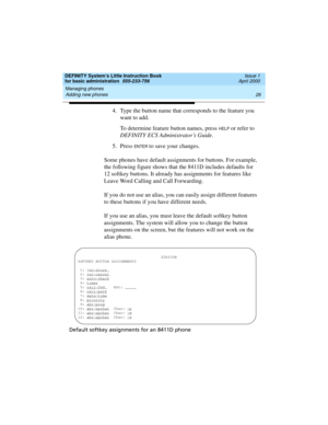 Page 42Managing phones 
26 Adding new phones 
DEFINITY System’s Little Instruction Book
for basic administration  555-233-756  Issue 1
April 2000
4. Type the button name that corresponds to the feature you 
want to add.
To determine feature button names, press 
HELP or refer to 
DEFINITY ECS Administrator’s Guide.
5. Press 
EN TER to save your changes.
Some phones have default assignments for buttons. For example, 
the following figure shows that the 8411D includes defaults for 
12 softkey buttons. It already...