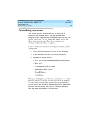 Page 43DEFINITY System’s Little Instruction Book
for basic administration  555-233-756  Issue 1
April 2000
Managing phones 
27 Customizing your phone 
Customizing your phone
This section provides recommendations for setting up or 
enhancing your personal phone. You need a phone that is 
powerful enough to allow you to use all the features you may give 
to other employees. You may want to add feature buttons that 
allow you to monitor or test the system, so that you can 
troubleshoot the system from your phone....