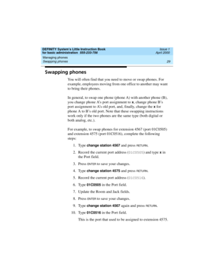 Page 45DEFINITY System’s Little Instruction Book
for basic administration  555-233-756  Issue 1
April 2000
Managing phones 
29 Swapping phones 
Swapping phones
You will often find that you need to move or swap phones. For 
example, employees moving from one office to another may want 
to bring their phones.
In general, to swap one phone (phone A) with another phone (B), 
you change phone A’s port assignment to 
x, change phone B’s 
port assignment to A’s old port, and, finally, change the 
x for 
phone A to B’s...