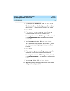 Page 47DEFINITY System’s Little Instruction Book
for basic administration  555-233-756  Issue 1
April 2000
Managing phones 
31 Removing phones 
3. Type list groups-of-extension 1234 and press RETU RN.
The Extension Group Membership screen shows whether 
the extension is a member of any groups on the system.
4. Press 
CANCEL.
5. If the extension belongs to a group, access the group 
screen and delete the extension from that group.
For example, if extension 1234 belongs to pickup group 2, 
type 
change pickup...