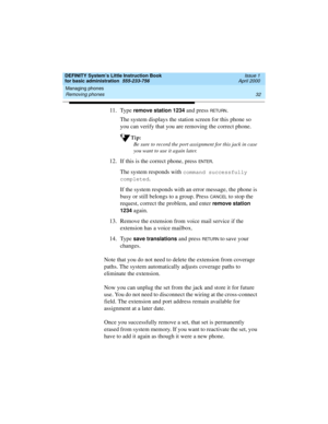 Page 48Managing phones 
32 Removing phones 
DEFINITY System’s Little Instruction Book
for basic administration  555-233-756  Issue 1
April 2000
11. Type remove station 1234 and press RETURN.
The system displays the station screen for this phone so 
you can verify that you are removing the correct phone.
Tip:
Be sure to record the port assignment for this jack in case 
you want to use it again later.
12. If this is the correct phone, press EN TER.
The system responds with 
command successfully 
completed
.
If...