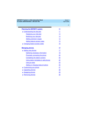 Page 6 
vi  
DEFINITY System’s Little Instruction Book
for basic administration  
555-233-756  Issue 1
April 2000
Planning the DEFINITY system 11
nUnderstanding the dial plan11
Displaying your dial plan14
Modifying your dial plan14
Adding extension ranges14
Adding feature access codes15
nChanging feature access codes16
Managing phones 17
nAdding new phones17
Gathering necessary information18
Physically connecting the phone20
Completing the station screens20
Using station templates to add phones22
Using an...