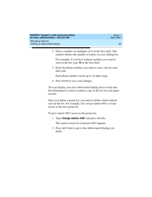 Page 52Managing features 
36 Setting up abbreviated dialing 
DEFINITY System’s Little Instruction Book
for basic administration  555-233-756  Issue 1
April 2000
2. Enter a number (in multiples of 5) in the Size field. This 
number defines the number of entries on your dialing list.
For example, if you have 8 phone numbers you want to 
store in the list, type 
10 in the Size field.
3. Enter the phone numbers you want to store, one for each 
dial code.
Each phone number can be up to 24 digits long.
4. Press 
EN...