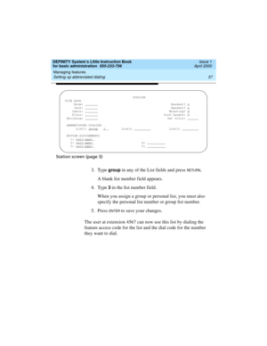 Page 53DEFINITY System’s Little Instruction Book
for basic administration  555-233-756  Issue 1
April 2000
Managing features 
37 Setting up abbreviated dialing 
Station screen (page 3)
3. Type group in any of the List fields and press RETU RN.
A blank list number field appears.
4. Type 
3 in the list number field.
When you assign a group or personal list, you must also 
specify the personal list number or group list number.
5. Press 
EN TER to save your changes.
The user at extension 4567 can now use this list...