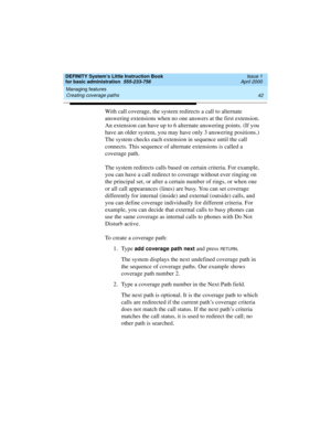 Page 58Managing features 
42 Creating coverage paths 
DEFINITY System’s Little Instruction Book
for basic administration  555-233-756  Issue 1
April 2000
With call coverage, the system redirects a call to alternate 
answering extensions when no one answers at the first extension. 
An extension can have up to 6 alternate answering points. (If you 
have an older system, you may have only 3 answering positions.) 
The system checks each extension in sequence until the call 
connects. This sequence of alternate...