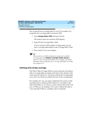 Page 60Managing features 
44 Creating coverage paths 
DEFINITY System’s Little Instruction Book
for basic administration  555-233-756  Issue 1
April 2000
Now assign the new coverage path to a user. For example, let’s 
assign this new coverage path to extension 2054:
1. Type 
change station 2054 and press RETU RN.
The station screen for extension 2054 appears.
2. Type 
2 in the Coverage Path 1 field.
To give extension 2054 another coverage path, you can 
type a coverage path number in the Coverage Path 2 field....