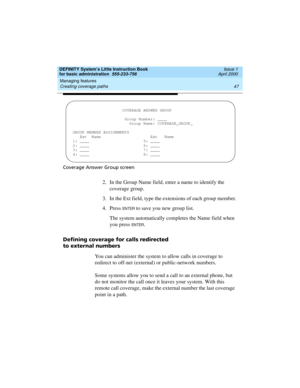 Page 63DEFINITY System’s Little Instruction Book
for basic administration  555-233-756  Issue 1
April 2000
Managing features 
47 Creating coverage paths 
Coverage Answer Group screen
2. In the Group Name field, enter a name to identify the 
coverage group.
3. In the Ext field, type the extensions of each group member.
4. Press 
EN TER to save you new group list.
The system automatically completes the Name field when 
you press 
EN TER.
Defining coverage for calls redirected
to external numbers
You can...