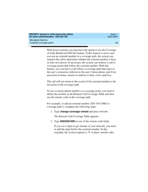 Page 64Managing features 
48 Creating coverage paths 
DEFINITY System’s Little Instruction Book
for basic administration  555-233-756  Issue 1
April 2000
With newer systems you may have the option to use the Coverage 
of Calls Redirected Off-Net feature. If this feature is active and 
you use an external number in a coverage path, the system can 
monitor the call to determine whether the external number is busy 
or does not answer. If necessary, the system can redirect a call to 
coverage points that follow the...