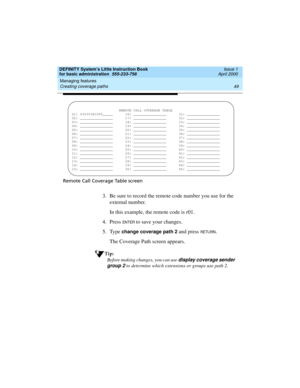 Page 65DEFINITY System’s Little Instruction Book
for basic administration  555-233-756  Issue 1
April 2000
Managing features 
49 Creating coverage paths 
Remote Call Coverage Table screen
3. Be sure to record the remote code number you use for the 
external number.
In this example, the remote code is r01.
4. Press 
EN TER to save your changes.
5. Type 
change coverage path 2 and press RETU RN.
The Coverage Path screen appears.
Tip:
Before making changes, you can use display coverage sender 
group 2
 to...