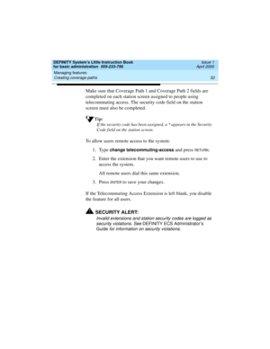 Page 68Managing features 
52 Creating coverage paths 
DEFINITY System’s Little Instruction Book
for basic administration  555-233-756  Issue 1
April 2000
Make sure that Coverage Path 1 and Coverage Path 2 fields are 
completed on each station screen assigned to people using 
telecommuting access. The security code field on the station 
screen must also be completed.
Tip:
If the security code has been assigned, a * appears in the Security 
Code field on the station screen.
To allow users remote access to the...