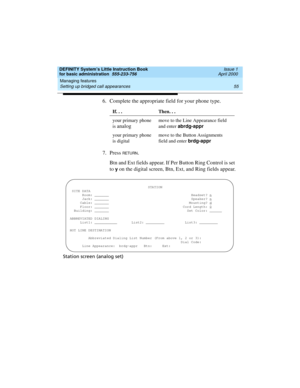 Page 71DEFINITY System’s Little Instruction Book
for basic administration  555-233-756  Issue 1
April 2000
Managing features 
55 Setting up bridged call appearances 
6. Complete the appropriate field for your phone type.
7. Press 
RETURN.
Btn and Ext fields appear. If Per Button Ring Control is set 
to 
y on the digital screen, Btn, Ext, and Ring fields appear.
Station screen (analog set)If. . . Then. . .
your primary phone 
is 
analog
move to the Line Appearance field 
and enter abrdg-appr
your primary phone...